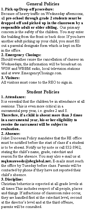 Text Box: General Policies1. Pick-up/Drop-off procedure:Because of heavy traffic on Wednesday afternoons, all pre-school through grade 2 students must be dropped off and picked up in the classroom by a responsible adult or older sibling.  Our primary concern is the safety of the children. You may enter the building from the front or back door. If you have another adult picking up your child, you must fill out a parental designate form which is kept on file in the office. 2. Emergency Closings:Should weather cause the cancellation of classes on Wednesdays, the information will be broadcast on WGN and WBBM radio, local television stations and at www.EmergencyClosings.com.3. Visitors:All visitors must come to the REO to sign in.Student Policies1. Attendance:It is essential that the children be in attendance at all sessions. This is even more critical in a sacramental prep year, i.e. grades 2 and 8. Therefore, if a child is absent more than 3 times in a sacramental year, his or her eligibility to receive the sacrament will be subject to evaluation.2. Absence:Joliet Diocesan Policy mandates that the RE office must be notified before the start of class if a student is to be absent. Notify us by note or call 832-8962, stating the child�s name, grade, catechist and reason for the absence. You may also e-mail us at mqhmawoods@sbcglobal.net. E-mails must reach the office by Tuesday before class. Parents will be contacted by phone if they have not reported their child�s absence.3. Discipline:Christian behavior is expected at all grade levels at all times.This includes respect of all people, places and things. If infractions of classroom rules occur, they are handled first at the catechist level, second at the director�s level and at the third offense, parents will be consulted. 