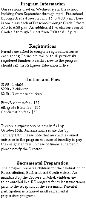 Text Box: Program InformationOur sessions meet on Wednesdays in the school building from September through April. Pre-school through Grade 4 meet from 3:15 to 4:30 p.m. There is one class each of Preschool through Grade 8 from 5:15 to 6:30 p.m. An additional two classes each of Grades 5 through 8 meet from 7:00 to 8:15 p.m.RegistrationsParents are asked to complete registration forms each spring. Forms are mailed to all previously registered families. Families new to the program should call the Religious Education Office.Tuition and Fees$190 - 1 child$220 - 2 children$250 - 3 or more childrenFirst Eucharist fee - $256th grade Bible fee - $25Confirmation fee - $50Tuition is expected to be paid in full by October 15th. Sacramental fees are due by January 15th. Please note that no child is denied entrance to the program because of inability to pay the designated fees. In case of financial hardship, please notify the Director.Sacramental PreparationThe program prepares children for the celebration of Reconciliation, Eucharist and Confirmation. As mandated by the Diocese of Joliet, children are to be enrolled in a RE program for at least two years prior to the reception of the sacrament. Parental participation is required in all sacramentalpreparation programs.