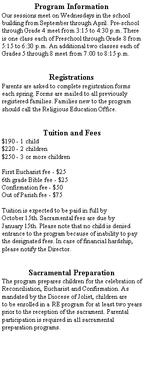 Text Box: Program InformationOur sessions meet on Wednesdays in the school building from September through April. Pre-school through Grade 4 meet from 3:15 to 4:30 p.m. There is one class each of Preschool through Grade 8 from 5:15 to 6:30 p.m. An additional two classes each of Grades 5 through 8 meet from 7:00 to 8:15 p.m.RegistrationsParents are asked to complete registration forms each spring. Forms are mailed to all previously registered families. Families new to the program should call the Religious Education Office.Tuition and Fees$190 - 1 child$220 - 2 children$250 - 3 or more childrenFirst Eucharist fee - $256th grade Bible fee - $25Confirmation fee - $50Out of Parish fee - $75Tuition is expected to be paid in full by October 15th. Sacramental fees are due by January 15th. Please note that no child is denied entrance to the program because of inability to pay the designated fees. In case of financial hardship, please notify the Director.Sacramental PreparationThe program prepares children for the celebration of Reconciliation, Eucharist and Confirmation. As mandated by the Diocese of Joliet, children are to be enrolled in a RE program for at least two years prior to the reception of the sacrament. Parental participation is required in all sacramentalpreparation programs.