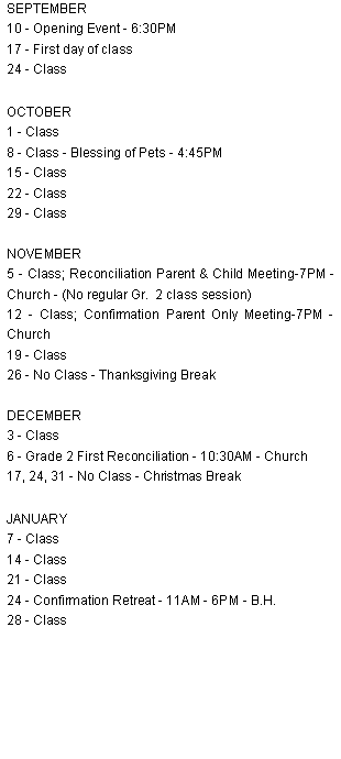 Text Box: SEPTEMBER10 - Opening Event - 6:30PM17 - First day of class24 - ClassOCTOBER1 - Class8 - Class - Blessing of Pets - 4:45PM15 - Class22 - Class29 - Class  NOVEMBER5 - Class; Reconciliation Parent & Child Meeting-7PM - Church - (No regular Gr.  2 class session)12 - Class; Confirmation Parent Only Meeting-7PM - Church19 - Class26 - No Class - Thanksgiving BreakDECEMBER3 - Class6 - Grade 2 First Reconciliation - 10:30AM - Church17, 24, 31 - No Class - Christmas BreakJANUARY7 - Class14 - Class21 - Class24 - Confirmation Retreat - 11AM - 6PM - B.H.28 - Class