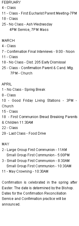 Text Box: FEBRUARY4 - Class11 - Class - First Eucharist Parent Meeting-7PM18 - Class25 - No Class - Ash Wednesday         4PM Service, 7PM MassMARCH4 - Class7 - Confirmation Final Interviews - 9:00 - Noon11 - Class18 - No Class - Dist. 205 Early Dismissal25 - Class - Confirmation Parent & Cand. Mtg.         7PM - ChurchAPRIL1 - No Class - Spring Break8 - Class10 - Good Friday Living Stations - 3PM - Church15 - Class18  - First Communion Bread Breaking Parents & Children 11:30AM22 - Class 29 - Last Class - Food DriveMAY2 - Large Group First Communion - 11AM     Small Group First Communion - 5:00PM3 - Small Group First Communion - 8:30AM     Small Group First Communion - 10:30AM11 - May Crowning - 10:30AMConfirmation is celebrated in the spring after Easter. The date is determined by the Bishop.Dates for the Confirmation Reconciliation Service and Confirmation practice will be announced. 